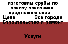  изготовим срубы по эскизу заказчика ,предложим свои.  › Цена ­ 1 000 - Все города Строительство и ремонт » Услуги   . Пензенская обл.